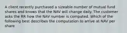 A client recently purchased a sizeable number of mutual fund shares and knows that the NAV will change daily. The customer asks the RR how the NAV number is computed. Which of the following best describes the computation to arrive at NAV per share