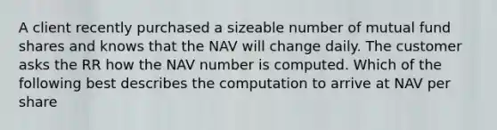 A client recently purchased a sizeable number of mutual fund shares and knows that the NAV will change daily. The customer asks the RR how the NAV number is computed. Which of the following best describes the computation to arrive at NAV per share