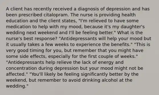 A client has recently received a diagnosis of depression and has been prescribed citalopram. The nurse is providing health education and the client states, "I'm relieved to have some medication to help with my mood, because it's my daughter's wedding next weekend and I'll be feeling better." What is the nurse's best response? "Antidepressants will help your mood but it usually takes a few weeks to experience the benefits." "This is very good timing for you, but remember that you might have some side effects, especially for the first couple of weeks." "Antidepressants help relieve the lack of energy and concentration during depression but your mood might not be affected." "You'll likely be feeling significantly better by the weekend, but remember to avoid drinking alcohol at the wedding."