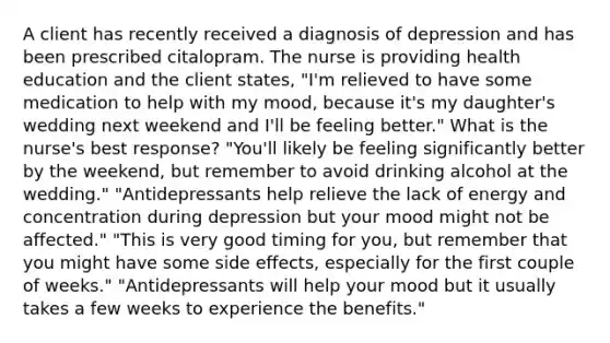 A client has recently received a diagnosis of depression and has been prescribed citalopram. The nurse is providing health education and the client states, "I'm relieved to have some medication to help with my mood, because it's my daughter's wedding next weekend and I'll be feeling better." What is the nurse's best response? "You'll likely be feeling significantly better by the weekend, but remember to avoid drinking alcohol at the wedding." "Antidepressants help relieve the lack of energy and concentration during depression but your mood might not be affected." "This is very good timing for you, but remember that you might have some side effects, especially for the first couple of weeks." "Antidepressants will help your mood but it usually takes a few weeks to experience the benefits."