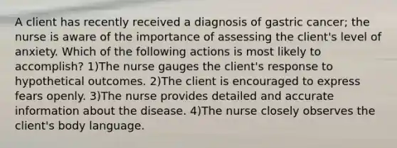 A client has recently received a diagnosis of gastric cancer; the nurse is aware of the importance of assessing the client's level of anxiety. Which of the following actions is most likely to accomplish? 1)The nurse gauges the client's response to hypothetical outcomes. 2)The client is encouraged to express fears openly. 3)The nurse provides detailed and accurate information about the disease. 4)The nurse closely observes the client's body language.