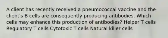 A client has recently received a pneumococcal vaccine and the client's B cells are consequently producing antibodies. Which cells may enhance this production of antibodies? Helper T cells Regulatory T cells Cytotoxic T cells Natural killer cells