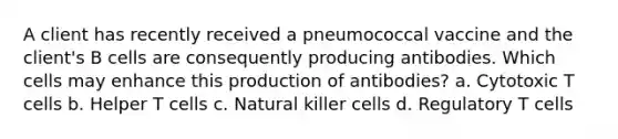 A client has recently received a pneumococcal vaccine and the client's B cells are consequently producing antibodies. Which cells may enhance this production of antibodies? a. Cytotoxic T cells b. Helper T cells c. Natural killer cells d. Regulatory T cells