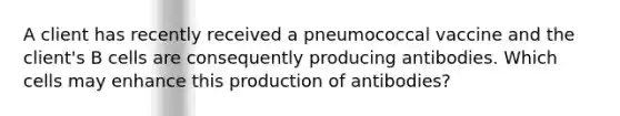 A client has recently received a pneumococcal vaccine and the client's B cells are consequently producing antibodies. Which cells may enhance this production of antibodies?