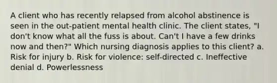 A client who has recently relapsed from alcohol abstinence is seen in the out-patient mental health clinic. The client states, "I don't know what all the fuss is about. Can't I have a few drinks now and then?" Which nursing diagnosis applies to this client? a. Risk for injury b. Risk for violence: self-directed c. Ineffective denial d. Powerlessness