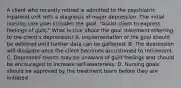 A client who recently retired is admitted to the psychiatric inpatient unit with a diagnosis of major depression. The initial nursing care plan includes the goal, "Assist client to express feelings of guilt." What is true about the goal statement referring to the client's depression? A. Implementation of the goal should be deferred until further data can be gathered. B. The depression will dissipate once the client becomes accustomed to retirement. C. Depressed clients may be unaware of guilt feelings and should be encouraged to increase self-awareness. D. Nursing goals should be approved by the treatment team before they are initiated.