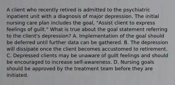 A client who recently retired is admitted to the psychiatric inpatient unit with a diagnosis of major depression. The initial nursing care plan includes the goal, "Assist client to express feelings of guilt." What is true about the goal statement referring to the client's depression? A. Implementation of the goal should be deferred until further data can be gathered. B. The depression will dissipate once the client becomes accustomed to retirement. C. Depressed clients may be unaware of guilt feelings and should be encouraged to increase self-awareness. D. Nursing goals should be approved by the treatment team before they are initiated.