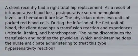 A client recently had a right total hip replacement. As a result of intraoperative blood loss, postoperative serum hemoglobin levels and hematocrit are low. The physician orders two units of packed red blood cells. During the infusion of the first unit of blood, the client develops a transfusion reaction and experiences urticaria, itching, and bronchospasm. The nurse discontinues the transfusion and notifies the physician. Which antihistamine does the nurse anticipate administering to treat this type I hypersensitivity reaction?