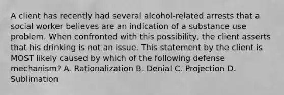 A client has recently had several alcohol-related arrests that a social worker believes are an indication of a substance use problem. When confronted with this possibility, the client asserts that his drinking is not an issue. This statement by the client is MOST likely caused by which of the following defense mechanism? A. Rationalization B. Denial C. Projection D. Sublimation