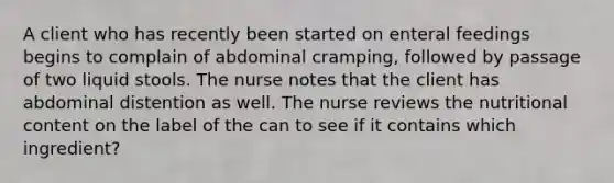 A client who has recently been started on enteral feedings begins to complain of abdominal cramping, followed by passage of two liquid stools. The nurse notes that the client has abdominal distention as well. The nurse reviews the nutritional content on the label of the can to see if it contains which ingredient?