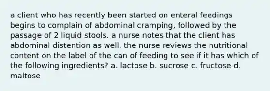 a client who has recently been started on enteral feedings begins to complain of abdominal cramping, followed by the passage of 2 liquid stools. a nurse notes that the client has abdominal distention as well. the nurse reviews the nutritional content on the label of the can of feeding to see if it has which of the following ingredients? a. lactose b. sucrose c. fructose d. maltose