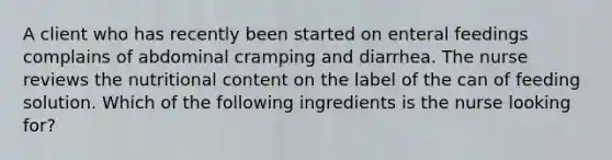 A client who has recently been started on enteral feedings complains of abdominal cramping and diarrhea. The nurse reviews the nutritional content on the label of the can of feeding solution. Which of the following ingredients is the nurse looking for?