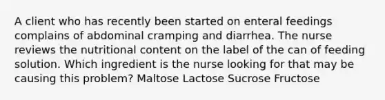 A client who has recently been started on enteral feedings complains of abdominal cramping and diarrhea. The nurse reviews the nutritional content on the label of the can of feeding solution. Which ingredient is the nurse looking for that may be causing this problem? Maltose Lactose Sucrose Fructose