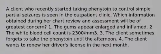 A client who recently started taking phenytoin to control simple partial seizures is seen in the outpatient clinic. Which information obtained during her chart review and assessment will be of greatest concern? 1. The gums appear enlarged and inflamed. 2. The white blood cell count is 2300/mm3. 3. The client sometimes forgets to take the phenytoin until the afternoon. 4. The client wants to renew her driver's license in the next month.