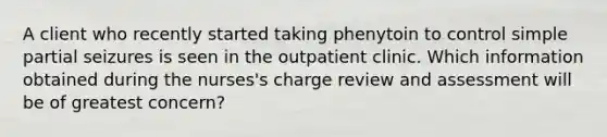 A client who recently started taking phenytoin to control simple partial seizures is seen in the outpatient clinic. Which information obtained during the nurses's charge review and assessment will be of greatest concern?