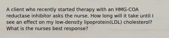 A client who recently started therapy with an HMG-COA reductase inhibitor asks the nurse. How long will it take until I see an effect on my low-density lipoprotein(LDL) cholesterol? What is the nurses best response?