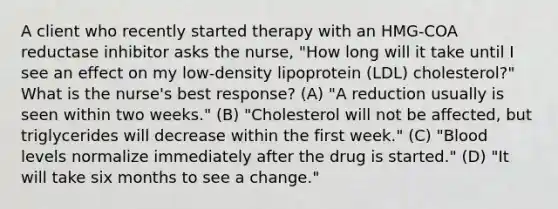 A client who recently started therapy with an HMG-COA reductase inhibitor asks the nurse, "How long will it take until I see an effect on my low-density lipoprotein (LDL) cholesterol?" What is the nurse's best response? (A) "A reduction usually is seen within two weeks." (B) "Cholesterol will not be affected, but triglycerides will decrease within the first week." (C) "Blood levels normalize immediately after the drug is started." (D) "It will take six months to see a change."