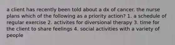 a client has recently been told about a dx of cancer. the nurse plans which of the following as a priority action? 1. a schedule of regular exercise 2. activites for diversional therapy 3. time for the client to share feelings 4. social activities with a variety of people