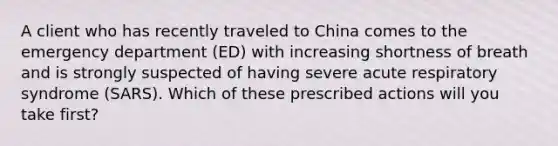 A client who has recently traveled to China comes to the emergency department (ED) with increasing shortness of breath and is strongly suspected of having severe acute respiratory syndrome (SARS). Which of these prescribed actions will you take first?