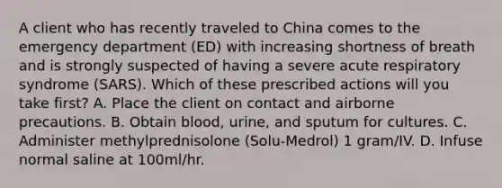 A client who has recently traveled to China comes to the emergency department (ED) with increasing shortness of breath and is strongly suspected of having a severe acute respiratory syndrome (SARS). Which of these prescribed actions will you take first? A. Place the client on contact and airborne precautions. B. Obtain blood, urine, and sputum for cultures. C. Administer methylprednisolone (Solu-Medrol) 1 gram/IV. D. Infuse normal saline at 100ml/hr.