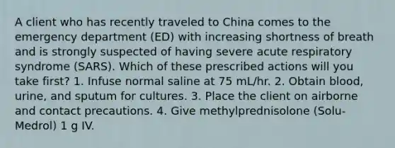 A client who has recently traveled to China comes to the emergency department (ED) with increasing shortness of breath and is strongly suspected of having severe acute respiratory syndrome (SARS). Which of these prescribed actions will you take first? 1. Infuse normal saline at 75 mL/hr. 2. Obtain blood, urine, and sputum for cultures. 3. Place the client on airborne and contact precautions. 4. Give methylprednisolone (Solu-Medrol) 1 g IV.