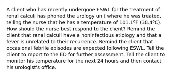 A client who has recently undergone ESWL for the treatment of renal calculi has phoned the urology unit where he was treated, telling the nurse that he has a temperature of 101.1ºF (38.4ºC). How should the nurse best respond to the client? Remind the client that renal calculi have a noninfectious etiology and that a fever is unrelated to their recurrence. Remind the client that occasional febrile episodes are expected following ESWL. Tell the client to report to the ED for further assessment. Tell the client to monitor his temperature for the next 24 hours and then contact his urologist's office.