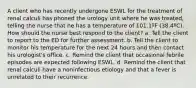 A client who has recently undergone ESWL for the treatment of renal calculi has phoned the urology unit where he was treated, telling the nurse that he has a temperature of 101.1ºF (38.4ºC). How should the nurse best respond to the client? a. Tell the client to report to the ED for further assessment. b. Tell the client to monitor his temperature for the next 24 hours and then contact his urologist's office. c. Remind the client that occasional febrile episodes are expected following ESWL. d. Remind the client that renal calculi have a noninfectious etiology and that a fever is unrelated to their recurrence.