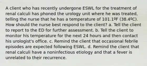 A client who has recently undergone ESWL for the treatment of renal calculi has phoned the urology unit where he was treated, telling the nurse that he has a temperature of 101.1ºF (38.4ºC). How should the nurse best respond to the client? a. Tell the client to report to the ED for further assessment. b. Tell the client to monitor his temperature for the next 24 hours and then contact his urologist's office. c. Remind the client that occasional febrile episodes are expected following ESWL. d. Remind the client that renal calculi have a noninfectious etiology and that a fever is unrelated to their recurrence.