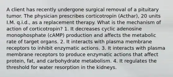 A client has recently undergone surgical removal of a pituitary tumor. The physician prescribes corticotropin (Acthar), 20 units I.M. q.i.d., as a replacement therapy. What is the mechanism of action of corticotropin? 1. It decreases cyclic adenosine monophosphate (cAMP) production and affects the metabolic rate of target organs. 2. It interacts with plasma membrane receptors to inhibit enzymatic actions. 3. It interacts with plasma membrane receptors to produce enzymatic actions that affect protein, fat, and carbohydrate metabolism. 4. It regulates the threshold for water resorption in the kidneys.