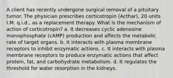 A client has recently undergone surgical removal of a pituitary tumor. The physician prescribes corticotropin (Acthar), 20 units I.M. q.i.d., as a replacement therapy. What is the mechanism of action of corticotropin? a. It decreases cyclic adenosine monophosphate (cAMP) production and affects the metabolic rate of target organs. b. It interacts with plasma membrane receptors to inhibit enzymatic actions. c. It interacts with plasma membrane receptors to produce enzymatic actions that affect protein, fat, and carbohydrate metabolism. d. It regulates the threshold for water resorption in the kidneys.