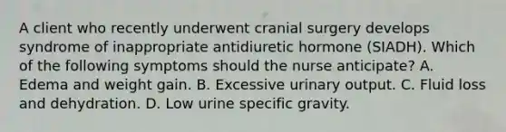 A client who recently underwent cranial surgery develops syndrome of inappropriate antidiuretic hormone (SIADH). Which of the following symptoms should the nurse anticipate? A. Edema and weight gain. B. Excessive urinary output. C. Fluid loss and dehydration. D. Low urine specific gravity.