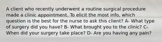 A client who recently underwent a routine surgical procedure made a clinic appointment. To elicit the most info, which question is the best for the nurse to ask this client? A- What type of surgery did you have? B- What brought you to the clinic? C- When did your surgery take place? D- Are you having any pain?