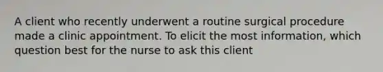 A client who recently underwent a routine surgical procedure made a clinic appointment. To elicit the most information, which question best for the nurse to ask this client