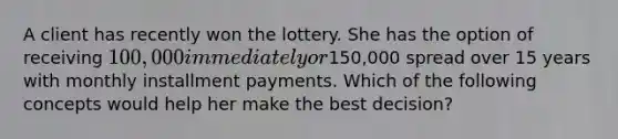 A client has recently won the lottery. She has the option of receiving 100,000 immediately or150,000 spread over 15 years with monthly installment payments. Which of the following concepts would help her make the best decision?