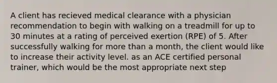 A client has recieved medical clearance with a physician recommendation to begin with walking on a treadmill for up to 30 minutes at a rating of perceived exertion (RPE) of 5. After successfully walking for more than a month, the client would like to increase their activity level. as an ACE certified personal trainer, which would be the most appropriate next step