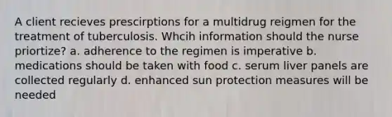 A client recieves prescirptions for a multidrug reigmen for the treatment of tuberculosis. Whcih information should the nurse priortize? a. adherence to the regimen is imperative b. medications should be taken with food c. serum liver panels are collected regularly d. enhanced sun protection measures will be needed