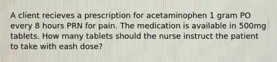 A client recieves a prescription for acetaminophen 1 gram PO every 8 hours PRN for pain. The medication is available in 500mg tablets. How many tablets should the nurse instruct the patient to take with eash dose?