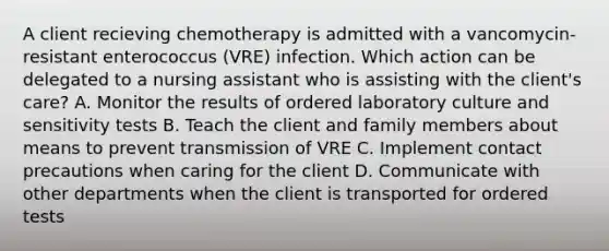 A client recieving chemotherapy is admitted with a vancomycin-resistant enterococcus (VRE) infection. Which action can be delegated to a nursing assistant who is assisting with the client's care? A. Monitor the results of ordered laboratory culture and sensitivity tests B. Teach the client and family members about means to prevent transmission of VRE C. Implement contact precautions when caring for the client D. Communicate with other departments when the client is transported for ordered tests