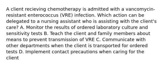 A client recieving chemotherapy is admitted with a vancomycin-resistant enterococcus (VRE) infection. Which action can be delegated to a nursing assistant who is assisting with the client's care? A. Monitor the results of ordered laboratory culture and sensitivity tests B. Teach the client and family members about means to prevent transmission of VRE C. Communicate with other departments when the client is transported for ordered tests D. Implement contact precautions when caring for the client