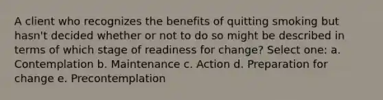 A client who recognizes the benefits of quitting smoking but hasn't decided whether or not to do so might be described in terms of which stage of readiness for change? Select one: a. Contemplation b. Maintenance c. Action d. Preparation for change e. Precontemplation