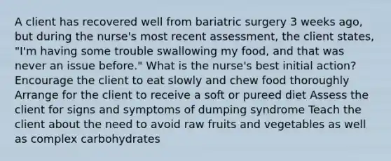 A client has recovered well from bariatric surgery 3 weeks ago, but during the nurse's most recent assessment, the client states, "I'm having some trouble swallowing my food, and that was never an issue before." What is the nurse's best initial action? Encourage the client to eat slowly and chew food thoroughly Arrange for the client to receive a soft or pureed diet Assess the client for signs and symptoms of dumping syndrome Teach the client about the need to avoid raw fruits and vegetables as well as complex carbohydrates