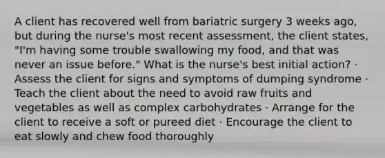 A client has recovered well from bariatric surgery 3 weeks ago, but during the nurse's most recent assessment, the client states, "I'm having some trouble swallowing my food, and that was never an issue before." What is the nurse's best initial action? · Assess the client for signs and symptoms of dumping syndrome · Teach the client about the need to avoid raw fruits and vegetables as well as complex carbohydrates · Arrange for the client to receive a soft or pureed diet · Encourage the client to eat slowly and chew food thoroughly