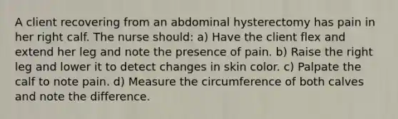 A client recovering from an abdominal hysterectomy has pain in her right calf. The nurse should: a) Have the client flex and extend her leg and note the presence of pain. b) Raise the right leg and lower it to detect changes in skin color. c) Palpate the calf to note pain. d) Measure the circumference of both calves and note the difference.