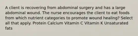 A client is recovering from abdominal surgery and has a large abdominal wound. The nurse encourages the client to eat foods from which nutrient categories to promote wound healing? Select all that apply. Protein Calcium Vitamin C Vitamin K Unsaturated fats