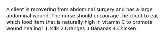 A client is recovering from abdominal surgery and has a large abdominal wound. The nurse should encourage the client to eat which food item that is naturally high in vitamin C to promote wound healing? 1.Milk 2.Oranges 3.Bananas 4.Chicken