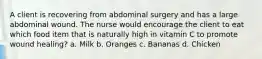 A client is recovering from abdominal surgery and has a large abdominal wound. The nurse would encourage the client to eat which food item that is naturally high in vitamin C to promote wound healing? a. Milk b. Oranges c. Bananas d. Chicken