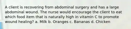 A client is recovering from abdominal surgery and has a large abdominal wound. The nurse would encourage the client to eat which food item that is naturally high in vitamin C to promote wound healing? a. Milk b. Oranges c. Bananas d. Chicken