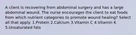 A client is recovering from abdominal surgery and has a large abdominal wound. The nurse encourages the client to eat foods from which nutrient categories to promote wound healing? Select all that apply. 1.Protein 2.Calcium 3.Vitamin C 4.Vitamin K 5.Unsaturated fats