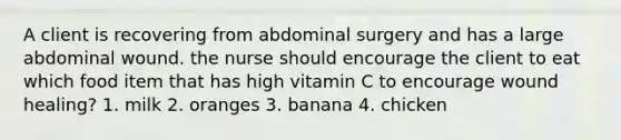 A client is recovering from abdominal surgery and has a large abdominal wound. the nurse should encourage the client to eat which food item that has high vitamin C to encourage wound healing? 1. milk 2. oranges 3. banana 4. chicken