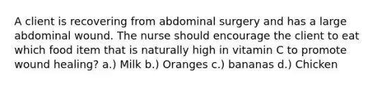 A client is recovering from abdominal surgery and has a large abdominal wound. The nurse should encourage the client to eat which food item that is naturally high in vitamin C to promote wound healing? a.) Milk b.) Oranges c.) bananas d.) Chicken